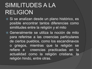 SIMILITUDES A LA RELIGIONSi se analizan desde un plano histórico, es posible encontrar tantos diferencias como similitudes entre la religión y el mito Generalmente se utiliza la noción de mito para referirse a las creencias particulares de ciertos pueblos, como los escandinavos o griegos, mientras que la religión se refiere a  creencias practicadas en la actualidad como la religión cristiana, la religión hindú, entre otras. 