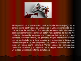 Al dispositivo de entrada usado para manipular un videojuego se lo conoce como controlador de videojuego, y varía dependiendo de lo que se trate la plataforma. Por ejemplo, un controlador de consola podría únicamente consistir de un botón y una palanca de mando. No obstante, otro podría presentar una docena de botones y una o más palancas. Frecuentemente, los primeros juegos informáticos hacían uso de un teclado para llevar a cabo una interacción, e incluso se necesitaba que el usuario adquiriera una palanca por separado, que tenía un botón como mínimo.3 Varios juegos de computadora modernos permiten, y en algunos casos exigen, que el usuario use un teclado y un ratón de forma simultánea. 