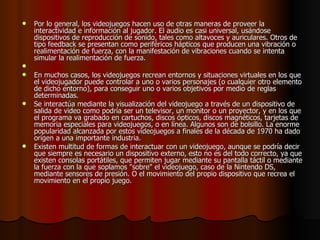 Por lo general, los videojuegos hacen uso de otras maneras de proveer la interactividad e información al jugador. El audio es casi universal, usándose dispositivos de reproducción de sonido, tales como altavoces y auriculares. Otros de tipo feedback se presentan como periféricos hápticos que producen una vibración o realimentación de fuerza, con la manifestación de vibraciones cuando se intenta simular la realimentación de fuerza. En muchos casos, los videojuegos recrean entornos y situaciones virtuales en los que el videojugador puede controlar a uno o varios personajes (o cualquier otro elemento de dicho entorno), para conseguir uno o varios objetivos por medio de reglas determinadas. Se interactúa mediante la visualización del videojuego a través de un dispositivo de salida de video como podría ser un televisor, un monitor o un proyector, y en los que el programa va grabado en cartuchos, discos ópticos, discos magnéticos, tarjetas de memoria especiales para videojuegos, o en línea. Algunos son de bolsillo. La enorme popularidad alcanzada por estos videojuegos a finales de la década de 1970 ha dado origen a una importante industria. Existen multitud de formas de interactuar con un videojuego, aunque se podría decir que siempre es necesario un dispositivo externo, esto no es del todo correcto, ya que existen consolas portátiles, que permiten jugar mediante su pantalla táctil o mediante la fuerza con la que soplamos "sobre" el videojuego, caso de la Nintendo DS, mediante sensores de presión. O el movimiento del propio dispositivo que recrea el movimiento en el propio juego. 