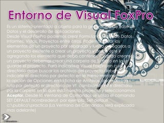 Entorno de Visual FoxProEs un sistema orientado a objeto para la generación de Base de Datos y el desarrollo de aplicaciones.Desde Visual FoxPro podemos crear Formularios, Base de Datos , Informes, Vistas, Proyectos entre otros. Podemos crear los elementos de un proyecto por separado y luego agregarlos a un proyecto existente o crear un proyecto y desde éste ir agregando los elemento que deba contener. Cuando creamos un proyecto debemos crear una carpeta de trabajo en la se guarde el proyecto. Para indicarle a Visual Foxpro en cual directorio debe buscar los archivos del proyecto debemos indicarle el directorio por defecto; en le menú Herramientas en la opción de Opciones en la ficha de Archivos, aparecerá la ruta por defecto el directorio de Vf  cambiamos este directorio por la carpeta en la que está nuestro proyecto y seleccionamos Aceptar. Desde la Ventana de Comandos se utiliza el comando SET DEFAULT nombrederut  por ejemplo: Set default c:\publico\practica (La Ventana de Comandos será explicada mas adelante)