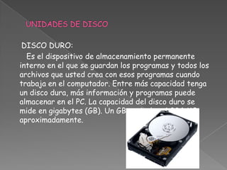 DISCO DURO:
  Es el dispositivo de almacenamiento permanente
interno en el que se guardan los programas y todos los
archivos que usted crea con esos programas cuando
trabaja en el computador. Entre más capacidad tenga
un disco dura, más información y programas puede
almacenar en el PC. La capacidad del disco duro se
mide en gigabytes (GB). Un GB equivale a 1.024 MB
aproximadamente.
 