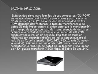 UNIDAD DE CD-ROM:

 Esta unidad sirve para leer los discos compactos (CD-ROM)
en los que vienen casi todos los programas y para escuchar
CD de música en el PC. La velocidad de una unidad de CD
ROM depende dos factores: la tasa de transferencia de
datos (lo más importante y el único dato que le mencionarán)
y el tiempo de acceso.La tasa de transferencia de datos se
refiere a la cantidad de datos que la unidad de CD ROM
puede enviar al PC, en un segundo. Esa tasa se mide en
kilobytes por segundo (kbps) y se indica con un número al
lado de un X, por ejemplo : 16X, 24X, 48X..(a más X, mayor
velocidad). Así pues una unidad de 24X puede enviar al
computador 3.6000 kb de datos en un segundo y una unidad
de 48X, puede transferir 7.200 kbps, el doble de una 24X.
 