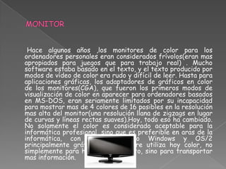 Hace algunos años ,los monitores de color para los
ordenadores personales eran considerados frívolos(eran mas
apropiados para juegos que para trabajo real) . Mucho
software estaba basado en el texto, y el texto producido por
modos de vídeo de color era rudo y difícil de leer. Hasta para
aplicaciones gráficas, los adaptadores de gráficos en color
de los monitores(CGA), que fueron los primeros modos de
visualización de color en aparecer para ordenadores basados
en MS-DOS, eran seriamente limitados por su incapacidad
para mostrar mas de 4 colores de 16 posibles en la resolución
mas alta del monitor(una resolución llana de zigzags en lugar
de curvas y líneas rectas suaves).Hoy, todo eso ha cambiado.
No solamente el color es considerado aceptable para la
informática profesional, sino que es preferible en aras de la
informática, con entornos como Windows y OS/2
principalmente gráficos. El software utiliza hoy color, no
simplemente para hacerlo mas bonito, sino para transportar
mas información.
 