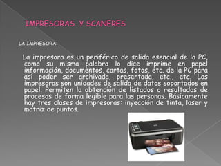LA IMPRESORA:

 La impresora es un periférico de salida esencial de la PC,
 como su misma palabra lo dice imprime en papel
 información, documentos, cartas, fotos, etc. de la PC para
 así poder ser archivada, presentada, etc., etc. Las
 impresoras son unidades de salida de datos soportados en
 papel. Permiten la obtención de listados o resultados de
 procesos de forma legible para las personas. Básicamente
 hay tres clases de impresoras: inyección de tinta, laser y
 matriz de puntos.
 