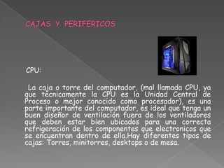 CPU:

 La caja o torre del computador, (mal llamada CPU, ya
que tecnicamente la CPU es la Unidad Central de
Proceso o mejor conocido como procesador), es una
parte importante del computador, es ideal que tenga un
buen diseñor de ventilación fuera de los ventiladores
que deben estar bien ubicados para una correcta
refrigeración de los componentes que electronicos que
se encuentran dentro de ella.Hay diferentes tipos de
cajas: Torres, minitorres, desktops o de mesa.
 