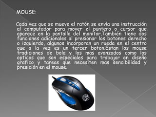 MOUSE:

Cada vez que se mueve el ratón se envía una instrucción
al computador para mover el puntero o cursor que
aparece en la pantalla del monitor.También tiene dos
funciones adicionales al presionar los botones derecho
o izquierdo, algunos incorporan un rueda en el centro
que a la vez es un tercer boton.Estan los mouse
tradiciones de bola y los mas avanzados como los
opticos que son especiales para trabajar en diseño
grafico y tareas que necesiten mas sencibilidad y
presición en el mouse.
 