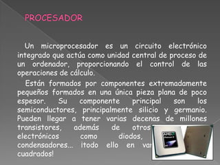 Un microprocesador es un circuito electrónico
integrado que actúa como unidad central de proceso de
un ordenador, proporcionando el control de las
operaciones de cálculo.
   Están formados por componentes extremadamente
pequeños formados en una única pieza plana de poco
espesor.    Su    componente    principal    son    los
semiconductores, principalmente silicio y germanio.
Pueden llegar a tener varias decenas de millones
transistores,   además    de    otros     componentes
electrónicos      como      diodos,       resistencias,
condensadores... ¡todo ello en varios milímetros
cuadrados!
 