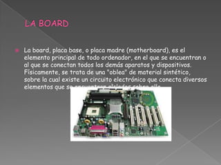   La board, placa base, o placa madre (motherboard), es el
    elemento principal de todo ordenador, en el que se encuentran o
    al que se conectan todos los demás aparatos y dispositivos.
    Físicamente, se trata de una "oblea" de material sintético,
    sobre la cual existe un circuito electrónico que conecta diversos
    elementos que se encuentran alclados sobre ella.
 