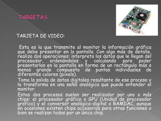 TARJETA DE VIDEO:

 Esta es la que transmite al monitor la información gráfica
que debe presentar en la pantalla. Con algo más de detalle,
realiza dos operaciones: interpreta los datos que le llegan del
procesador, ordenándolos y calculando para poder
presentarlos en la pantalla en forma de un rectángulo más o
menos grande compuesto de puntos individuales de
diferentes colores (pixels).
Toma la salida de datos digitales resultante de ese proceso y
la transforma en una señal analógica que puede entender el
monitor.
Estos dos procesos suelen ser realizador por uno o más
chips: el procesador gráfico o GPU (Unidad de procesador
grafico) y el conversor analógico-digital o RAMDAC, aunque
en ocasiones existen chips accesorios para otras funciones o
bien se realizan todas por un único chip.
 