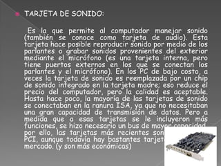    TARJETA DE SONIDO:

     Es la que permite al computador manejar sonido
    (también se conoce como tarjeta de audio). Esta
    tarjeta hace posible reproducir sonido por medio de los
    parlantes o grabar sonidos provenientes del exterior
    mediante el micrófono (es una tarjeta interna, pero
    tiene puertos externos en los que se conectan los
    parlantes y el micrófono). En los PC de bajo costo, a
    veces la tarjeta de sonido es reemplazada por un chip
    de sonido integrado en la tarjeta madre; eso reduce el
    precio del computador, pero la calidad es aceptable.
    Hasta hace poco, la mayoría de las tarjetas de sonido
    se conectaban en la ranura ISA, ya que no necesitaban
    una gran capacidad de transmisión de datos. Pero a
    medida que a esas tarjetas se le incluyeron más
    funciones, se hizo necesario un bus de mayor capacidad,
    por ello, las tarjetas más recientes son para ranura
    PCI, aunque todavía hay bastantes tarjetas ISA en el
    mercado. (y son más económicas)
 