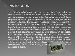    TARJETA DE RED:

     La tarjeta adaptadora de red es las interface entre la
    computadora y el cable de la red. La función de la tarjeta de
    red es preparar, enviar y controlar los datos en la red. Para
    preparar los datos que se enviarán a la red, la tarjeta usa un
    dispositivo llamado transceiver (transmisor-receptor), convertir
    la transmisión de formato serial a formato paralelo. Cada
    tarjeta tiene su propia y única dirección, lo cual permite que sea
    diferenciada de todas las demás tarjetas en la red. Las tarjetas
    de red tiene opciones configurables que deben ser colocadas.
    Esas opciones incluyen la interrupción (IRQ), la dirección del
    puerto I/O y la dirección de la memoria base (base memory
    address). Para asegurar la compatibilidad entre la computadora
    y la tarjeta de red, debe de ser adecuado al bus de datos de la
    arquitectura de la computadora, y tener el tipo de conector
    adecuado al cable.
 