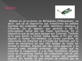 Módem es un acrónimo de MOdulador-DEModulador, es
decir, que es un dispositivo que transforma las señales
digitales del ordenador en señal telefónica analógica y
viceversa, Es un aparato que permite a los PC
intercambiar datos por las líneas telefónicas. Es el
dispositivo que se usa para navegar por Internet. También
sirve para enviar y recibir faxes desde el PC (por ello
algunos lo llaman fax-módem). La forma corriente de
conectarse con Internet es a través del teléfono, por lo
tanto se necesitará de uno. Hay módem de todas las
formas y tamaños. Algunos son una cajita separada y se
conocen como módems externos, con cables que se
conectan al computador y a la línea telefónica. Algunos
otros se encuentran dentro del computador con un sólo
cable para el teléfono; los más nuevos son pequeños
objetos del tamaño de una tarjeta de crédito que se
 