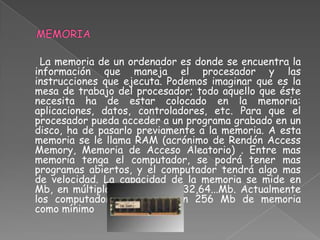 La memoria de un ordenador es donde se encuentra la
información que maneja el procesador y las
instrucciones que ejecuta. Podemos imaginar que es la
mesa de trabajo del procesador; todo aquello que éste
necesita ha de estar colocado en la memoria:
aplicaciones, datos, controladores, etc. Para que el
procesador pueda acceder a un programa grabado en un
disco, ha de pasarlo previamente a la memoria. A esta
memoria se le llama RAM (acrónimo de Rendón Access
Memory, Memoria de Acceso Aleatorio) . Entre mas
memoria tenga el computador, se podrá tener mas
programas abiertos, y el computador tendrá algo mas
de velocidad. La capacidad de la memoria se mide en
Mb, en múltiplos de 8, eje 16,32,64...Mb. Actualmente
los computadores cuentan con 256 Mb de memoria
como mínimo
 