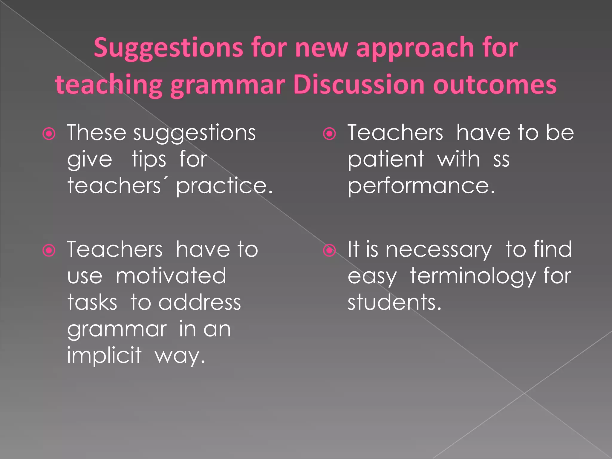 Suggestions for new approach for teaching grammar Discussion outcomesTeachers haveto be patientwithss performance.Itisnecessarytofindeasyterminology for students.These suggestions give tips for teachers´ practice.Teachers haveto use motivatedtaskstoaddressgrammar in animplicitway.