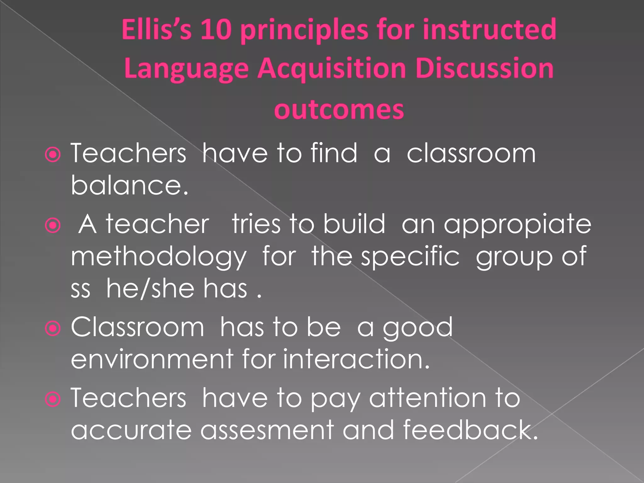 Ellis’s 10 principles for instructed Language Acquisition Discussion outcomesTeachers havetofind a classroom balance. A teacher tries tobuildanappropiatemethodology for thespecificgroup of ss he/she has .Classroom has to be a goodenvironment for interaction.Teachers havetopayattentiontoaccurateassesment and feedback.
