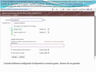 3. Como lo dijimos en el ejemplo anterior, aquí en el recuadro cambiamos el nombre del archivo, al que deseemos. Y al darle clic izquierdo en la opción “Cambiar” podemos  decidir quienes podrán ver nuestra diapositiva. Y en el recuadro de abajo escribimos los correos de las personas a quienes queremos que editen nuestro trabajo Cuando hallamos configurado la diapositiva a nuestro gusto., damos clic en guardar