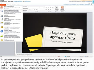 La primera pestaña que podemos utilizar es “Archivo” en el podemos imprimir lo trabajado, compartirlo con otros amigos del live Messenger, entre otras funciones que se podrán explorar en el transcurso del trabajo. Algo especial es que nos da la opción de realizar  la diapositiva en el Office power point