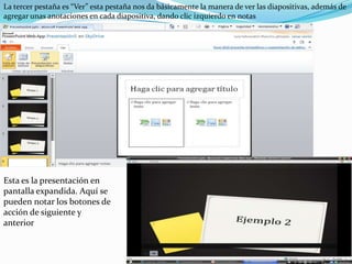 La tercer pestaña es “Ver” esta pestaña nos da básicamente la manera de ver las diapositivas, además de agregar unas anotaciones en cada diapositiva, dando clic izquierdo en notasEsta es la presentación en pantalla expandida. Aquí se pueden notar los botones de acción de siguiente y anterior