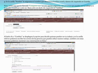 3. En la casilla “Nombre” le asignamos el nombre que deseemos al archivo word y damos clic izquierdo en Guardar.Nota: existe una opción llamada “Compartir con:” en esta opción asignaras a las personas que pueden ver tu trabajo y si lo pueden modificar o solo ver. Basta solo con darle clic izquierdo en “cambiar” Al darle clic a “Cambiar” se desplegara la opción para decidir quienes pueden ver tu trabajo y en la casilla inferior podemos escribir los correos de las persona que pueden editar nuestro trabajo, también con estas personas podemos mantener una conversación en línea.”