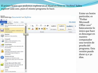 El primer botón que podemos explorar en el Word en línea es “Archivo” Sobra explicar cada uno, pues el mismo programa lo hace.  Existe un botón particular, es “Probar Microsoft Office 2010” básicamente lo único que hace es descargar en nuestro computador una versión de prueba del programa. Esta versión puede durar 15 o 30 días.