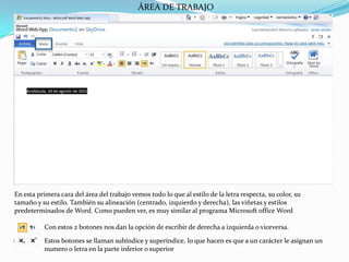 ÁREA DE TRABAJOEn esta primera cara del área del trabajo vemos todo lo que al estilo de la letra respecta, su color, su tamaño y su estilo. También su alineación (centrado, izquierdo y derecha), las viñetas y estilos predeterminados de Word. Como pueden ver, es muy similar al programa Microsoft office Word Con estos 2 botones nos dan la opción de escribir de derecha a izquierda o viceversa.Estos botones se llaman subíndice y superíndice, lo que hacen es que a un carácter le asignan un numero o letra en la parte inferior o superior