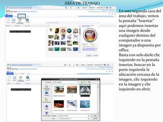 ÁREA DE TRABAJOEn esta segunda cara del área del trabajo, vemos la pestaña “Insertar” aquí podemos insertar una imagen desde cualquier destino del computador o una imagen ya dispuesta por office.Basta con solo darle clic izquierdo en la pestaña insertar, buscar en la parte izquierda la ubicación cercana de la imagen, clic izquierdo en la imagen y clic izquierdo en abrir.
