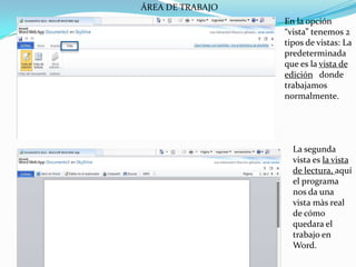 ÁREA DE TRABAJOEn la opción “vista” tenemos 2 tipos de vistas: La predeterminada que es la vista de edición   donde trabajamos normalmente. La segunda vista es la vista de lectura, aquí el programa nos da una vista màs real de cómo quedara el trabajo en Word.