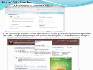 Microsoft Office Power Point1. Se debe ingresar a la cuenta de live Messenger 2. En la pagina principal de Hotmail, situamos la pestaña llamada “skydrive”, posicionamos el puntero sobre la pestaña SIN CLICKEARLO y luego de haberse desplegado unas opciones damos clic izquierdo en “Nuevo Documento de Power point”