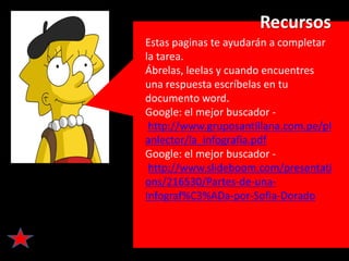 Recursos
Estas paginas te ayudarán a completar
la tarea.
Ábrelas, leelas y cuando encuentres
una respuesta escríbelas en tu
documento word.
Google: el mejor buscador -
 http://www.gruposantillana.com.pe/pl
anlector/la_infografia.pdf
Google: el mejor buscador -
 http://www.slideboom.com/presentati
ons/216530/Partes-de-una-
Infograf%C3%ADa-por-Sofia-Dorado
 