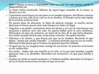 Volví a buscar tu boca y respondiste. Esta vez todo fue más intenso, jamás lo había sentido así.La fiesta había terminado. Salimos de aquel lugar tomados de la mano, te abracé y tu a mí.Caminamos para buscar un taxi pero ya no pasaba ninguno, decidimos caminar y fuimos por una calle de la cual no se su nombre. El tiempo corría más rápido de lo normal, se hacía tarde.No quería dejar de abrazarte, ni dejar de platicar contigo, ni mucho menos dejar que te fueras; quería estar más tiempo a tu lado y lo logré.Llegamos a un jardín, caminamos hacía un kiosco y en una de esas bancas nos sentamos a platicar otro rato más. no quería hablar pero te tuve confianza. Platicamos un poco de nosotros, un tanto de lo mío, de lo que haría después. Esa noche no pude decirte más, tenía temor a herirte. No quiero hacerlo.Volvimos a lo mismo, y que bueno por que no lo olvidaré. Recuerdo lo que dijiste -"pensé que estaba soñando"- y continué diciendo que no era un sueño. Mientras lo dije pensé que si lo fuera me gustaría hacerlo realidad.Al igual que tú, no imaginé estar contigo de esa forma. Se juntaron emociones en mí, estaba feliz.Esa noche... había solo una estrella en el cielo, es la que más alumbra cuando aparecen más a su alrededor. Recordaré ese momento y lo que pasó detalle a detalle.Estabas tan linda en aquel momento y si hubiese podido, detendría el tiempo o tal vez lo haría eterno como los días en que no te veo.