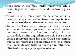 Pues bien ya era muy tarde, tenías que irte a casa, llegaba el momento de despedirnos y así pasó.Ahora no se si reír cundo me acuerdo, no se si llorar, no se que hacer al sentirme tan impotente al no poder arreglar mi situación en ese momento.Tal vez es el miedo, mi inseguridad o el temor a sufrir como tú, como yo, como me sucedió muchas de esas veces. No fue un sueño, ni una casualidad, no fue algo planeado quizá esa noche estaba reservada para los dos. Quizá esa estrella quería ser recordada por nuestras mentes o quizá es el inicio de otra historia nueva en nuestra vida. Otra historia...que jamás podré olvidar.