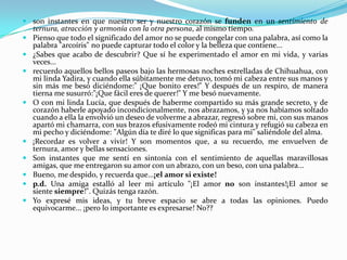 son instantes en que nuestro ser y nuestro corazón se funden en un sentimiento de ternura, atracción y armonía con la otra persona, al mismo tiempo.Pienso que todo el significado del amor no se puede congelar con una palabra, así como la palabra "arcoíris" no puede capturar todo el color y la belleza que contiene...¿Sabes que acabo de descubrir? Que sí he experimentado el amor en mi vida, y varias veces...recuerdo aquellos bellos paseos bajo las hermosas noches estrelladas de Chihuahua, con mi linda Yadira, y cuando ella súbitamente me detuvo, tomó mi cabeza entre sus manos y sin más me besó diciéndome:" ¡Que bonito eres!" Y después de un respiro, de manera tierna me susurró:"¡Que fácil eres de querer!" Y me besó nuevamente.O con mi linda Lucía, que después de haberme compartido su más grande secreto, y de corazón haberle apoyado incondicionalmente, nos abrazamos, y ya nos habíamos soltado cuando a ella la envolvió un deseo de volverme a abrazar, regresó sobre mi, con sus manos apartó mi chamarra, con sus brazos efusivamente rodeó mi cintura y refugió su cabeza en mi pecho y diciéndome: "Algún día te diré lo que significas para mi" saliéndole del alma.¡Recordar es volver a vivir! Y son momentos que, a su recuerdo, me envuelven de ternura, amor y bellas sensaciones.Son instantes que me sentí en sintonía con el sentimiento de aquellas maravillosas amigas, que me entregaron su amor con un abrazo, con un beso, con una palabra...Bueno, me despido, y recuerda que...¡el amor si existe!p.d. Una amiga estalló al leer mi artículo "¡El amor no son instantes!¡El amor se siente siempre!". Quizás tenga razón.Yo expresé mis ideas, y tu breve espacio se abre a todas las opiniones. Puedo equivocarme... ¡pero lo importante es expresarse! No??