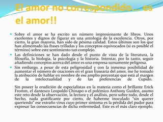 El amor no correspondido... es el amor!!Sobre el amor se ha escrito un número impresionante de libros. Unos excelentes y dignos de figurar en una antología de la excelencia. Otros, por cierto, la gran mayoría, han sido de pésima calidad. Estos últimos son los que han alimentado las frases trilladas y los conceptos equivocados (si es posible el término) sobre este sentimiento tan complejo.Las definiciones se han dado desde el punto de vista de la literatura, la filosofía, la biología, la psicología y la historia. Intentar, por lo tanto, seguir añadiendo conceptos acerca del amor es una empresa sumamente peligrosa.Sin embargo, a pesar de esta peligrosidad y con la inmensa posibilidad de aumentar el número de oraciones en el gran frasearía del amor, me he tomado la atribución de hablar en nombre de ese amplio porcentaje que está al margen de la intelectualidad y de las preferencias de Cupido. Sin poseer la erudición de especialistas en la materia como el brillante Erick Fromm, el dantesco Leopoldo Chinapo o el polémico Anthony Guiden, asumo este reto desde la observación, la lectura y el análisis, pero sobre todo, desde el hecho, nada gratificante por cierto, de haberme inoculado “sin querer queriendo” ese extraño virus cuyo primer síntoma es la pérdida del pudor para expresar las consecuencias de dicha enfermedad. Este es el más claro ejemplo.