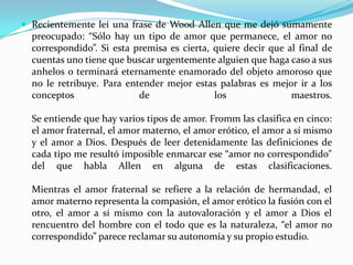 Recientemente leí una frase de Wood Allen que me dejó sumamente preocupado: “Sólo hay un tipo de amor que permanece, el amor no correspondido”. Si esta premisa es cierta, quiere decir que al final de cuentas uno tiene que buscar urgentemente alguien que haga caso a sus anhelos o terminará eternamente enamorado del objeto amoroso que no le retribuye. Para entender mejor estas palabras es mejor ir a los conceptos de los maestros.Se entiende que hay varios tipos de amor. Fromm las clasifica en cinco: el amor fraternal, el amor materno, el amor erótico, el amor a sí mismo y el amor a Dios. Después de leer detenidamente las definiciones de cada tipo me resultó imposible enmarcar ese “amor no correspondido” del que habla Allen en alguna de estas clasificaciones.Mientras el amor fraternal se refiere a la relación de hermandad, el amor materno representa la compasión, el amor erótico la fusión con el otro, el amor a sí mismo con la autovaloración y el amor a Dios el rencuentro del hombre con el todo que es la naturaleza, “el amor no correspondido” parece reclamar su autonomía y su propio estudio.
