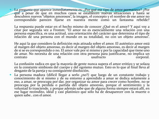 La pregunta que aparece inmediatamente es: ¿Por qué ese tipo de amor permanece? ¿Por qué a pesar de que en muchos casos se establecen nuevas situaciones y hasta se descubren nuevos “objetos amorosos”, la imagen, el concepto y el nombre de ese amor no correspondido parecen fijarse en nuestra mente como un fantasma rebelde?La respuesta puede estar en el hecho mismo de conocer ¿Qué es el amor? Y aquí voy a citar por segunda vez a Fromm: “El amor no es esencialmente una relación con una persona específica, es una actitud, una orientación del carácter que determina el tipo de relación de una persona con el mundo en su totalidad, no con un objeto amoroso”.He aquí la que considero la definición más atinada sobre el amor. El auténtico amor está al margen del objeto amoroso, es decir al margen del objeto amoroso, es decir al margen de si se es correspondido o no. El amor vale por sí mismo y por la capacidad que tiene uno de amar. No necesita de una relación con otra persona para justificarse, no implica un contrato de usufructo corporal.La confusión radica en que la mayoría de gente nunca supera el amor erótico y se solaza en la constante simbiosis del cuerpo y del egoísmo mutuo. Esto es lo que al final lleva al desgaste de la pareja y su consiguiente disolución.La persona madura (difícil llegar a serlo ¿no?) que luego de un constante trabajo y conocimiento de si mismo y de su entorno a aprendido a amar se dedica solamente a eso, a amar, se preocupa por dar, por organizar su amor para crecer como hombre, no se preocupa por la perdida o partida del objeto amoroso, porque el sentimiento y la voluntad lo trasciende, y porque además sabe que de alguna forma siempre estará allí, en ese lugar recóndito, ideal y casi platónico que sólo ha de desaparecer con la muerte o quien sabe.. con el amor.