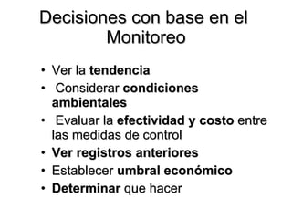 Ver la  tendencia Considerar  condiciones ambientales Evaluar la  efectividad y costo  entre las medidas de control  Ver registros anteriores Establecer  umbral económico Determinar  que hacer Decisiones con base en el  Monitoreo 