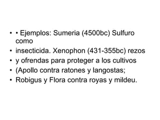 •  Ejemplos: Sumeria (4500bc) Sulfuro como insecticida. Xenophon (431-355bc) rezos y ofrendas para proteger a los cultivos (Apollo contra ratones y langostas; Robigus y Flora contra royas y mildeu. 