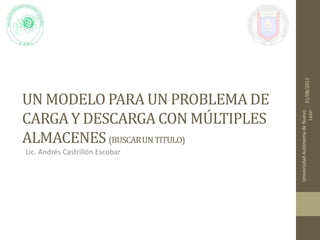 Un Modelo para un problema de carga y descarga con múltiples almacenes (buscar un titulo) Lic. Andrés Castrillón Escobar 21/08/2011 Universidad Autónoma de Nuevo León 