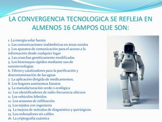LA CONVERGENCIA TECNOLOGICA SE REFLEJA EN ALMENOS 16 CAMPOS QUE SON:1. La energía solar barata 2. Las comunicaciones inalámbricas en áreas rurales 3. Los aparatos de comunicación para el acceso a la información desde cualquier lugar 4. Las cosechas genéticamente modificadas 5. Los bioensayos rápidos mediante uso de nanotecnologías 6. Filtros y catalizadores para la purificación y descontaminación de las aguas 7. La aplicación dirigida de medicamentos, 8. Los hogares autónomos baratos 9. La manufacturación verde o ecológica 10. Los identificadores de radio frecuencia ubicuos 11. Los vehículos híbridos 12. Los sensores de infiltración 13. Los tejidos con ingeniería 14. La mejora de métodos de diagnóstico y quirúrgicos 15. Los ordenadores sin cables 16. La criptografía cuántica