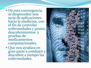 De esta convergencia se desprenden una serie de aplicaciones hacia la medicina, con el fin de controlar enfermedades y pestes, descubrimientos  y pruebas de medicamentos computacionales.Que nos ayudara en gran parte a combatir y descubrir a tiempo las enfermedades.