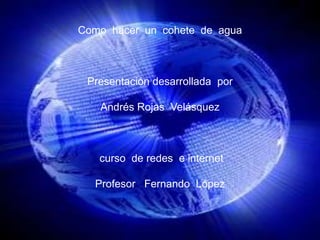 Como  hacer  un  cohete  de  agua Presentación desarrollada  por   Andrés Rojas  Velásquez  curso  de redes  e internet Profesor   Fernando  López 