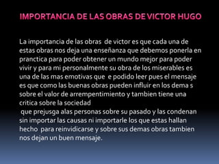 IMPORTANCIA DE LAS OBRAS DE VICTOR HUGOLa importancia de las obras  de victor es que cada una de estas obras nos deja una enseñanza que debemos ponerla en pranctica para poder obtener un mundo mejor para poder vivir y para mi personalmente su obra de los miserables es una de las mas emotivas que  e podido leer pues el mensaje es que como las buenas obras pueden influir en los dema s sobre el valor de arrempentimiento y tambien tiene una critica sobre la sociedad que prejusga alas personas sobre su pasado y las condenan sin importar las causas ni importarle los que estas hallan hecho  para reinvidicarse y sobre sus demas obras tambien nos dejan un buen mensaje.