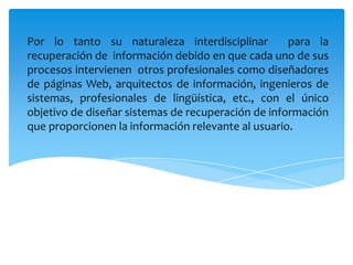 Por lo tanto su naturaleza interdisciplinar  para la recuperación de  información debido en que cada uno de sus procesos intervienen  otros profesionales como diseñadores de páginas Web, arquitectos de información, ingenieros de sistemas, profesionales de lingüística, etc., con el único objetivo de diseñar sistemas de recuperación de información que proporcionen la información relevante al usuario.