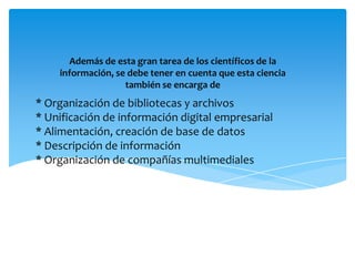 Además de esta gran tarea de los científicos de la información, se debe tener en cuenta que esta ciencia también se encarga de* Organización de bibliotecas y archivos* Unificación de información digital empresarial* Alimentación, creación de base de datos* Descripción de información* Organización de compañías multimediales