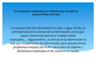 En conclusión compartimos la reflexión que nos deja los autores White y McCain:La recuperación de información ha sido, y sigue siendo, la principal área de la ciencia de la información y en la que mayor número de autores y trabajos están implicados.…Seguramente , la ciencia de la información es más que recuperación de información, pero muchos de los problemas tratados por la RI o derivados de objetos y fenómenos implicados en RI, están en su núcleo