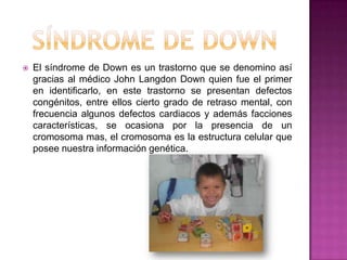 Síndrome de DownEl síndrome de Down es un trastorno que se denomino así gracias al médico John Langdon Down quien fue el primer en identificarlo, en este trastorno se presentan defectos congénitos, entre ellos cierto grado de retraso mental, con frecuencia algunos defectos cardiacos y además facciones características, se ocasiona por la presencia de un cromosoma mas, el cromosoma es la estructura celular que posee nuestra información genética. 