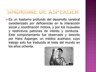 Síndrome de aspergerEs un trastorno profundo del desarrollo cerebral caracterizado por deficiencias en la interacción social y coordinación motora, y por los inusuales y restrictivos patrones de interés y conducta. Este comportamiento fue observado y descrito por Hans Asperger, un médico austriaco, cuyo trabajo solo fue traducido al resto del mundo en los años ochenta.