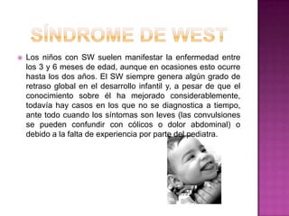 Síndrome de westLos niños con SW suelen manifestar la enfermedad entre los 3 y 6 meses de edad, aunque en ocasiones esto ocurre hasta los dos años. El SW siempre genera algún grado de retraso global en el desarrollo infantil y, a pesar de que el conocimiento sobre él ha mejorado considerablemente, todavía hay casos en los que no se diagnostica a tiempo, ante todo cuando los síntomas son leves (las convulsiones se pueden confundir con cólicos o dolor abdominal) o debido a la falta de experiencia por parte del pediatra.