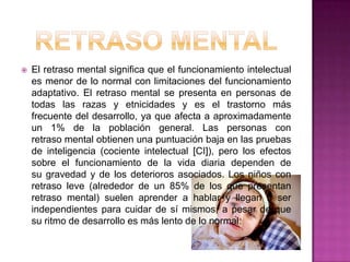Retraso mentalEl retraso mental significa que el funcionamiento intelectual es menor de lo normal con limitaciones del funcionamiento adaptativo. El retraso mental se presenta en personas de todas las razas y etnicidades y es el trastorno más frecuente del desarrollo, ya que afecta a aproximadamente un 1% de la población general. Las personas con retraso mental obtienen una puntuación baja en las pruebas de inteligencia (cociente intelectual [CI]), pero los efectos sobre el funcionamiento de la vida diaria dependen de su gravedad y de los deterioros asociados. Los niños con retraso leve (alrededor de un 85% de los que presentan retraso mental) suelen aprender a hablar y llegan a ser independientes para cuidar de sí mismos, a pesar de que su ritmo de desarrollo es más lento de lo normal.
