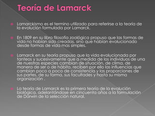 Teoría de LamarckLamarckismoes el termino utilizado para referirse a la teoría de la evolución formulada por Lamarck.En 1809 en su libro filosofía zoológica propuso que las formas de vida no habían sido creadas, sino que habían evolucionado desde formas de vida mas simples.Lamarck en su teoría propuso que la vida evolucionada por tanteos y sucesivamente que a medida de los individuos de una de nuestras especies cambian de situación, de clima, de manera de ser o de hábito, reciben por ello las influencias que cambian poco a poco de consistencia y las proporciones de sus partes, de su forma, sus facultades y hasta su misma organización .La teoría de Lamarck es la primera teoría de la evolución biológica, adelantándose en cincuenta años a la formulación de Darwin de la selección natural.